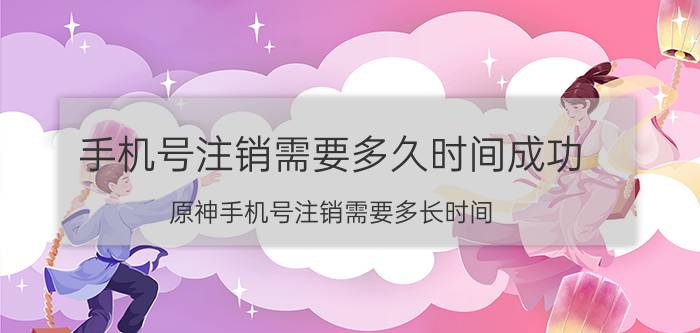 手机号注销需要多久时间成功 原神手机号注销需要多长时间？